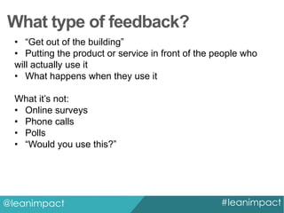 What type of feedback?
• “Get out of the building”
• Putting the product or service in front of the people who
will actually use it
• What happens when they use it
What it’s not:
• Online surveys
• Phone calls
• Polls
• “Would you use this?”

@leanimpact

#leanimpact

 