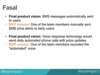Fasal
• Final product vision: SMS messages automatically sent
to users
• MVP version: One of the team members manually sent
SMS price alerts to early users
• Final product vision: Voice response technology would
send daily automated phone calls with price updates
• MVP version: One of the team members recorded the
“automated” voice

@leanimpact

#leanimpact

 