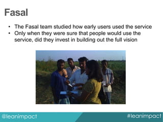 Fasal
• The Fasal team studied how early users used the service
• Only when they were sure that people would use the
service, did they invest in building out the full vision

@leanimpact

#leanimpact

 