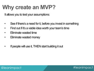 Why create an MVP?
It allows you to test your assumptions:

•
•
•
•

See if there’s a need for it, before you invest in something
Find out if it’s a viable idea worth your team’s time
Eliminate wasted time
Eliminate wasted money

•

If people will use it, THEN start building it out

@leanimpact

#leanimpact

 