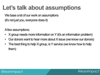 Let’s talk about assumptions
We base a lot of our work on assumptions
(it’s not just you, everyone does it)
A few assumptions:
• X group needs more information on Y (it’s an information problem)
• Our donors want to hear more about X issue (we know our donors)
• The best thing to help X group, is Y service (we know how to help
them)

@leanimpact

#leanimpact

 