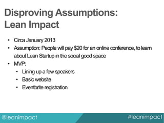 Disproving Assumptions:
Lean Impact
• Circa January 2013
• Assumption: People will pay $20 for an online conference, to learn
about Lean Startup in the social good space
• MVP:
• Lining up a few speakers
• Basic website
• Eventbrite registration

@leanimpact

#leanimpact

 