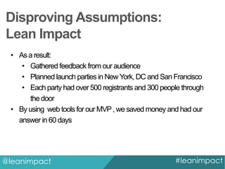 Disproving Assumptions:
Lean Impact
• As a result:
• Gathered feedback from our audience
• Planned launch parties in New York, DC and San Francisco
• Each party had over 500 registrants and 300 people through
the door
• By using web tools for our MVP , we saved money and had our
answer in 60 days

@leanimpact

#leanimpact

 