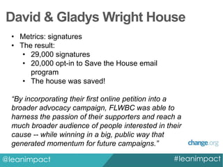 David & Gladys Wright House
• Metrics: signatures
• The result:
• 29,000 signatures
• 20,000 opt-in to Save the House email
program
• The house was saved!
“By incorporating their first online petition into a
broader advocacy campaign, FLWBC was able to
harness the passion of their supporters and reach a
much broader audience of people interested in their
cause -- while winning in a big, public way that
generated momentum for future campaigns.”
@leanimpact

#leanimpact

 