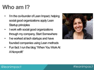 Who am I?
•

•
•
•

I’m the co-founder of Lean Impact, helping
social good organizations apply Lean
Startup principles
I work with social good organizations
through my company, Start Somewhere
I’ve worked at tech startups and have
founded companies using Lean methods
Fun fact: I run the blog “When You Work At
A Nonprofit”

@leanimpact

#leanimpact

 