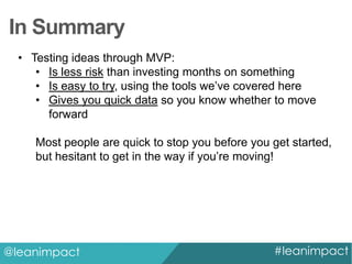 In Summary
• Testing ideas through MVP:
• Is less risk than investing months on something
• Is easy to try, using the tools we’ve covered here
• Gives you quick data so you know whether to move
forward
Most people are quick to stop you before you get started,
but hesitant to get in the way if you’re moving!

@leanimpact

#leanimpact

 