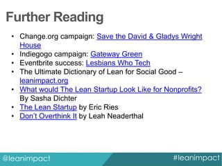 Further Reading
• Change.org campaign: Save the David & Gladys Wright
House
• Indiegogo campaign: Gateway Green
• Eventbrite success: Lesbians Who Tech
• The Ultimate Dictionary of Lean for Social Good –
leanimpact.org
• What would The Lean Startup Look Like for Nonprofits?
By Sasha Dichter
• The Lean Startup by Eric Ries
• Don’t Overthink It by Leah Neaderthal

@leanimpact

#leanimpact

 