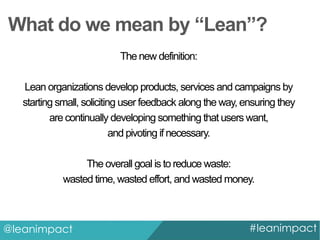 What do we mean by “Lean”?
The new definition:
Lean organizations develop products, services and campaigns by
starting small, soliciting user feedback along the way, ensuring they
are continually developing something that users want,
and pivoting if necessary.
The overall goal is to reduce waste:
wasted time, wasted effort, and wasted money.

@leanimpact

#leanimpact

 
