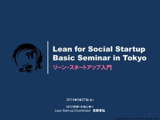 1
Dragon designed by Jerry Wang from the Noun Project
リーン・スタートアップ入門
Lean for Social Startup
Basic Seminar in Tokyo
2014年5月27日（火）
NPOサポートセンター
Lean Start-up Coordinator 笠原孝弘
 