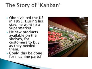    Ohno visited the US
    in 1953. During his
    stay, he went to a
    Supermarket.
   He saw products
    available on the
    shelves, for
    customers to buy
    as they needed
    them.
   Could this be done
    for machine parts?
 
