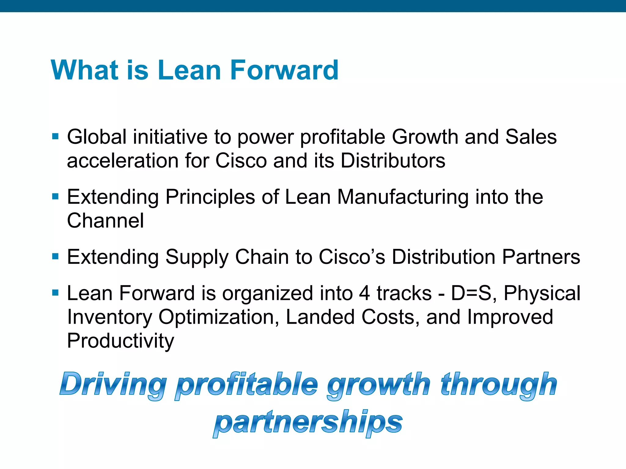 Ranked on innovation in supply chain design / management, operational excellence, and contribution to outstanding business results What is Lean ForwardGlobal initiative to power profitable Growth and Sales acceleration for Cisco and its Distributors Extending Principles of Lean Manufacturing into the ChannelExtending Supply Chain to Cisco’s Distribution PartnersLean Forward is organized into 4 tracks - D=S, Physical Inventory Optimization, Landed Costs, and Improved ProductivityDriving profitable growth through partnerships