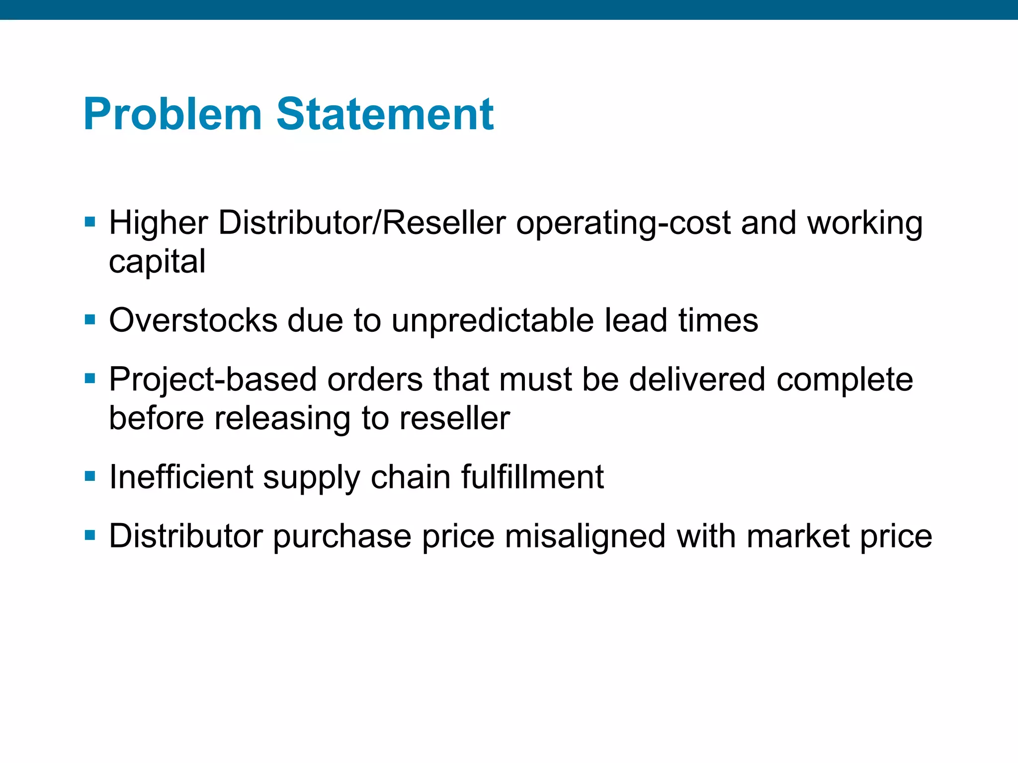 Problem StatementHigher Distributor/Reseller operating-cost and working capitalOverstocks due to unpredictable lead timesProject-based orders that must be delivered complete before releasing to resellerInefficient supply chain fulfillmentDistributor purchase price misaligned with market price