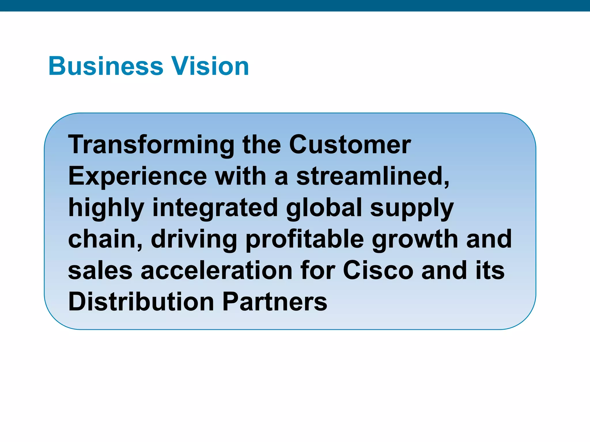 Business VisionTransforming the Customer Experience with a streamlined, highly integrated global supply chain, driving profitable growth and sales acceleration for Cisco and its Distribution Partners