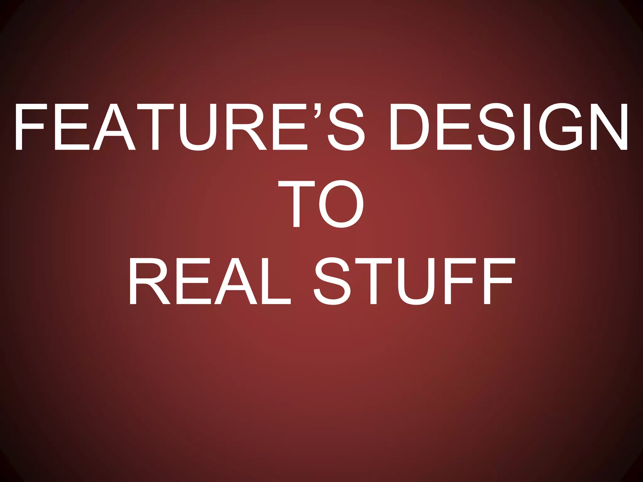 FEATURE’S DESIGN
TO
REAL STUFF
 