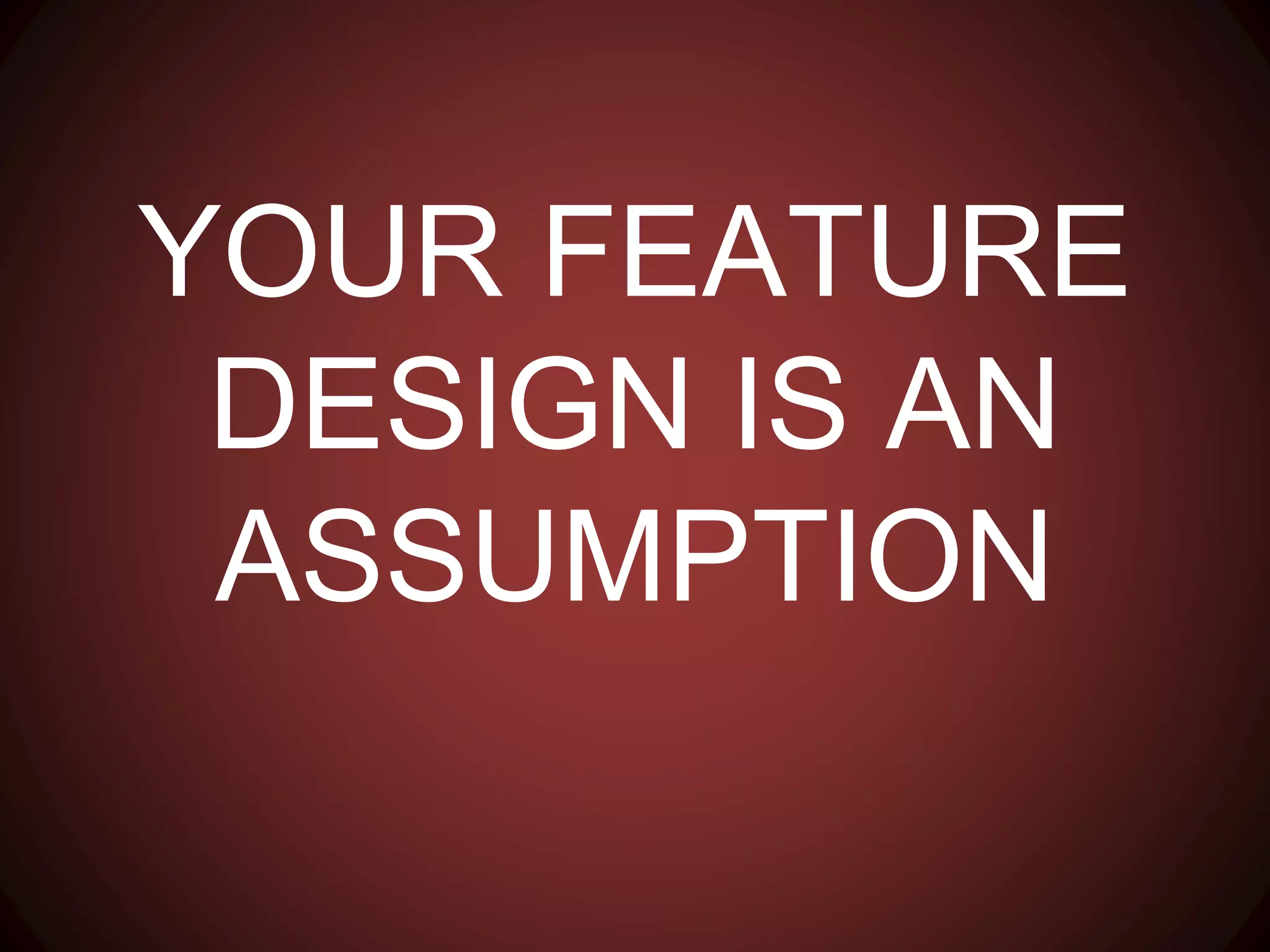 YOUR FEATURE DESIGN IS
AN ASSUMPTION
 