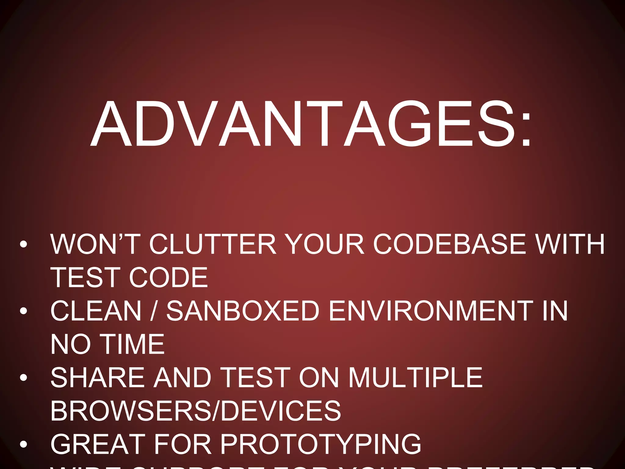ADVANTAGES:
• WON’T CLUTTER YOUR CODEBASE WITH TEST CODE
• CLEAN / SANBOXED ENVIRONMENT IN NO TIME
• SHARE AND TEST ON MULTIPLE BROWSERS/DEVICES
• GREAT FOR PROTOTYPING
• WIDE SUPPORT FOR YOUR PREFERRED STACK
 
