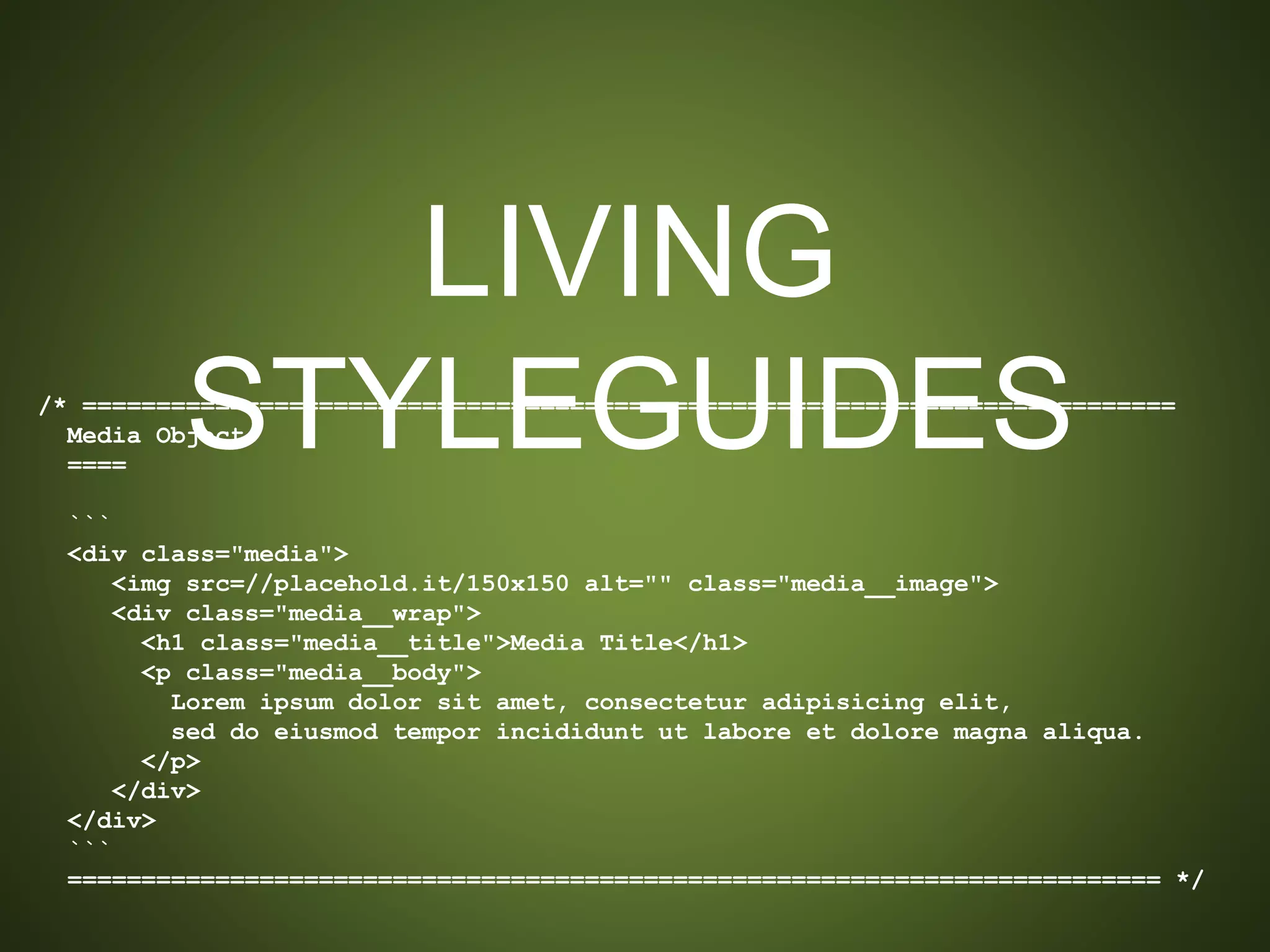 LIVING STYLEGUIDES
/* ==========================================================================
Media Object
====
```
<div class="media">
<img src=//placehold.it/150x150 alt="" class="media__image">
<div class="media__wrap">
<h1 class="media__title">Media Title</h1>
<p class="media__body">
Lorem ipsum dolor sit amet, consectetur adipisicing elit,
sed do eiusmod tempor incididunt ut labore et dolore magna aliqua.
</p>
</div>
</div>
```
========================================================================== */
 