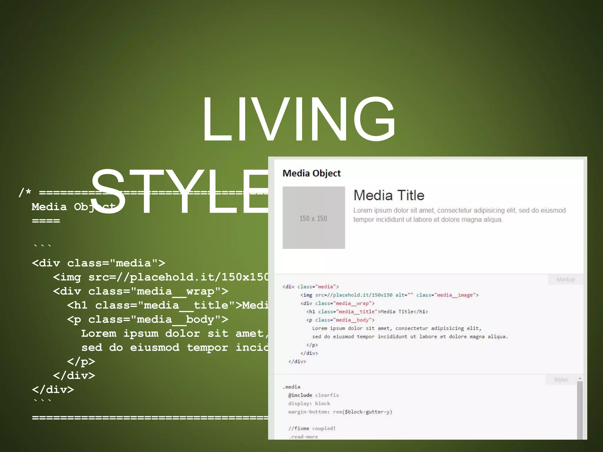 LIVING STYLEGUIDES
/* ==========================================================================
Media Object
====
```
<div class="media">
<img src=//placehold.it/150x150 alt="" class="media__image">
<div class="media__wrap">
<h1 class="media__title">Media Title</h1>
<p class="media__body">
Lorem ipsum dolor sit amet, consectetur adipisicing elit,
sed do eiusmod tempor incididunt ut labore et dolore magna aliqua.
</p>
</div>
</div>
```
========================================================================== */
 