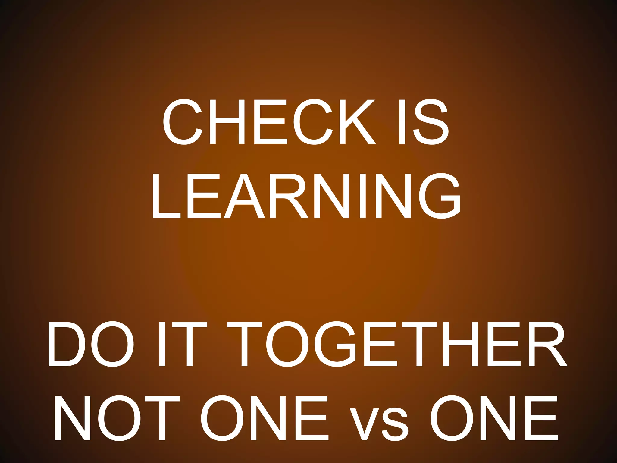 CHECK IS LEARNING
DO IT TOGETHER
NOT ONE vs ONE
 