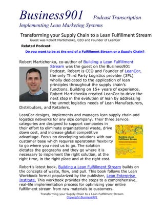 Business901                    Podcast Transcription
Implementing Lean Marketing Systems
Transforming your Supply Chain to a Lean Fulfillment Stream
     Guest was Robert Martichenko, CEO and Founder of LeanCor

 Related Podcast:
   Do you want to be at the end of a Fulfillment Stream or a Supply Chain?


Robert Martichenko, co-author of Building a Lean Fulfillment
                 Stream was the guest on the Business901
                 Podcast. Robert is CEO and Founder of LeanCor,
                 the only Third Party Logistics provider (3PL)
                 wholly dedicated to the application of lean
                 principles throughout the supply chain’s
                 functions. Building on 15+ years of experience,
                 Robert Martichenko created LeanCor to drive the
                 next step in the evolution of lean by addressing
                 the unmet logistics needs of Lean Manufacturers,
Distributors, and Retailers.
LeanCor designs, implements and manages lean supply chain and
logistics networks for any size company. Their three service
categories are designed to support companies in
their effort to eliminate organizational waste, drive
down cost, and increase global competitive
advantage. Focus on developing solutions with our
customer base which requires operational flexibility
to go where you need us to go. The solution
dictates the geography and they go where it is
necessary to implement the right solution, at the
right time, in the right place and at the right cost.

Robert’s latest book, Building a Lean Fulfillment Stream builds on
the concepts of waste, flow, and pull. This book follows the Lean
Workbook format popularized by the publisher, Lean Enterprise
Institute. This workbook provides the steps to a comprehensive,
real-life implementation process for optimizing your entire
fulfillment stream from raw materials to customers.
            Transforming your Supply Chain to a Lean Fulfillment Stream
                              Copyright Business901
 