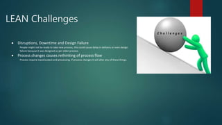 LEAN Challenges
 Disruptions, Downtime and Design Failure
People might not be ready to take new process, this could cause delay in delivery or even design
failure because it was designed as per older process.
 Process changes causes rethinking of process flow
Process require input/output and processing. If process changes it will alter any of these things.
 
