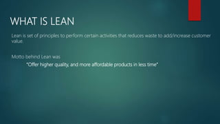 WHAT IS LEAN
Lean is set of principles to perform certain activities that reduces waste to add/increase customer
value.
Motto behind Lean was
“Offer higher quality, and more affordable products in less time”
 