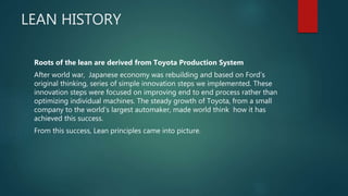LEAN HISTORY
Roots of the lean are derived from Toyota Production System
After world war, Japanese economy was rebuilding and based on Ford’s
original thinking, series of simple innovation steps we implemented. These
innovation steps were focused on improving end to end process rather than
optimizing individual machines. The steady growth of Toyota, from a small
company to the world's largest automaker, made world think how it has
achieved this success.
From this success, Lean principles came into picture.
 