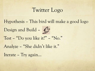 Twitter Logo
Hypothesis – This bird will make a good logo
Design and Build –
Test – “Do you like it?” – “No.”
Analyze – “She didn’t like it.”
Iterate – Try again…
 