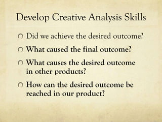 Develop Creative Analysis Skills
  Did we achieve the desired outcome?
  What caused the final outcome?
  What causes the desired outcome
  in other products?
  How can the desired outcome be
  reached in our product?
 