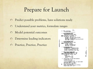 Prepare for Launch
Predict possible problems, have solutions ready

Understand your metrics, formulate ranges

Model potential outcomes

Determine leading indicators

Practice, Practice, Practice
 