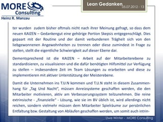 Lean Gedanken
                                                                    05.07.2012 - 13




ter wurden zudem bisher oftmals nicht nach ihrer Meinung gefragt, so dass dem
neuen KAIZEN – Gedankengut eine gehörige Portion Skepsis entgegenschlägt. Dies
gepaart mit der Routine und der damit verbundenen Trägheit sich von den
liebgewonnenen Angewohnheiten zu trennen oder diese zumindest in Frage zu
stellen, stellt die eigentliche Schwierigkeit auf dieser Ebene dar.
Dementsprechend ist die KAIZEN – Arbeit auf der Mitarbeiterebene zu
standardisieren, zu visualisieren und die dafür benötigten Hilfsmittel zur Verfügung
zu stellen – insbesondere Zeit im Team Lösungen zu erarbeiten und diese zu
implementieren mit aktiver Unterstützung der Meisterebene.
Damit die Unternehmen ins T.U.N kommen und T.U.N steht in diesem Zusammen-
hang für „Tag Und Nacht“, müssen Anreizsysteme geschaffen werden, die den
Mitarbeiter motivieren, aktiv am Verbesserungssystem teilzunehmen. Die reine
extrinsische - „finanzielle“ - Lösung, wie sie im BV üblich ist, wird allerdings nicht
reichen, sondern vielmehr müssen dem Mitarbeiter Spielräume zur persönlichen
Entfaltung bzw. Gestaltung von Abläufen geschaffen werden, um somit auch intrin-
                                                          Uwe Winter - MORE Consulting
 