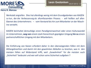 Lean Gedanken
                                                               05.07.2012 - 3




Werkstatt angreifen. Dies hat allerdings wenig mit dem Grundgedanken von KAIZEN
zu tun, der die Verbesserung als allumfassenden Prozess - will heißen auf allen
Ebenen des Unternehmens – vom Vorstand bis hin zum Mitarbeiter an der Masch-
ine versteht.

KAIZEN beinhaltet demzufolge einen Paradigmenwechsel oder einen Kulturwandel
im Unternehmen, weg von einem stark hierarchisch geprägten Umgang hin zu einem
partnerschaftlichen Umgang mit den Mitarbeitern.


Die Einführung von Kaizen erfordert daher in den überwiegenden Fällen mit dem
Althergebrachten und damit mit den gewohnten Abläufen zu brechen, was in den
meisten Fällen auf Widerstand trifft, weil „Gewohnheit“ für die meisten auch
„Sicherheit“ bedeutet und wer will schon seine Sicherheit aufgeben ?



                                                     Uwe Winter - MORE Consulting
 