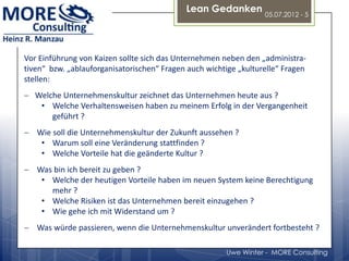 Lean Gedanken
                                                                  05.07.2012 - 5




Vor Einführung von Kaizen sollte sich das Unternehmen neben den „administra-
tiven“ bzw. „ablauforganisatorischen“ Fragen auch wichtige „kulturelle“ Fragen
stellen:
   Welche Unternehmenskultur zeichnet das Unternehmen heute aus ?
    • Welche Verhaltensweisen haben zu meinem Erfolg in der Vergangenheit
       geführt ?
   Wie soll die Unternehmenskultur der Zukunft aussehen ?
    • Warum soll eine Veränderung stattfinden ?
    • Welche Vorteile hat die geänderte Kultur ?
   Was bin ich bereit zu geben ?
    • Welche der heutigen Vorteile haben im neuen System keine Berechtigung
      mehr ?
    • Welche Risiken ist das Unternehmen bereit einzugehen ?
    • Wie gehe ich mit Widerstand um ?
   Was würde passieren, wenn die Unternehmenskultur unverändert fortbesteht ?

                                                       Uwe Winter - MORE Consulting
 