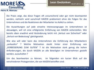 Lean Gedanken
                                                               05.07.2012 - 6




Die Praxis zeigt, das diese Fragen oft unzureichend oder gar nicht beantwortet
werden, vielmehr wird vorschnell KAIZEN proklamiert ohne die Folgen für das
Unternehmen und die Reaktionen der Mitarbeiter ins Kalkül zu ziehen.
Die Auswirkungen auf jede einzelne Interessengruppe im Unternehmen ist
abzuwägen, will ich eine erfolgreiche Einführung von KAIZEN sicherstellen. Wie
bereits oben erwähnt wird Veränderung leicht mit „Verlust von Sicherheit“ oder
„Verlust von Bedeutung“ gleichgesetzt.
Wie also will oder kann das Unternehmen die Einführung den Mitarbeitern
„verkaufen“ ? Welche Motivation steckt hinter einer Einführung von
„VERBESSERUNG ZUM GUTEN“ ? Ist die Motivation stark genug die hohen
Anforderungen, die durch KAIZEN an alle Beteiligten im Unternehmen gestellt
werden, auszuhalten ?
Um das beantworten zu können, im folgenden ein kurzer Blick auf die
verschiedenen Protagonisten, die von KAIZEN betroffen sind:

                                                    Uwe Winter - MORE Consulting
 