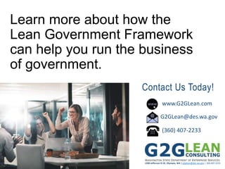1500 Jefferson St SE, Olympia, WA | g2glean@des.wa.gov | 360.407.2233
Learn more about how the
Lean Government Framework
can help you run the business
of government.
www.G2GLean.com
G2GLean@des.wa.gov
(360) 407-2233
Contact Us Today!
 