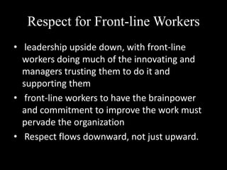 Respect for Front-line Workers
• leadership upside down, with front-line
workers doing much of the innovating and
managers trusting them to do it and
supporting them
• front-line workers to have the brainpower
and commitment to improve the work must
pervade the organization
• Respect flows downward, not just upward.

 