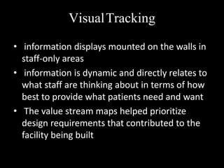 VisualTracking
• information displays mounted on the walls in
staff-only areas
• information is dynamic and directly relates to
what staff are thinking about in terms of how
best to provide what patients need and want
• The value stream maps helped prioritize
design requirements that contributed to the
facility being built

 