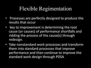 Flexible Regimentation
• Processes are perfectly designed to produce the
results that occur
• key to improvement is determining the root
cause (or causes) of performance shortfalls and
ridding the process of the cause(s) through
redesign.
• Take nonstandard work processes and transform
them into standard processes that improve
performance and then continue to improve the
standard work design through PDSA

 