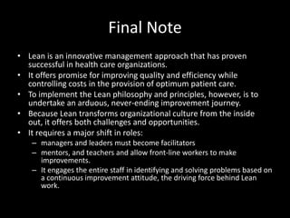 Final Note
• Lean is an innovative management approach that has proven
successful in health care organizations.
• It offers promise for improving quality and efficiency while
controlling costs in the provision of optimum patient care.
• To implement the Lean philosophy and principles, however, is to
undertake an arduous, never-ending improvement journey.
• Because Lean transforms organizational culture from the inside
out, it offers both challenges and opportunities.
• It requires a major shift in roles:
– managers and leaders must become facilitators
– mentors, and teachers and allow front-line workers to make
improvements.
– It engages the entire staff in identifying and solving problems based on
a continuous improvement attitude, the driving force behind Lean
work.

 