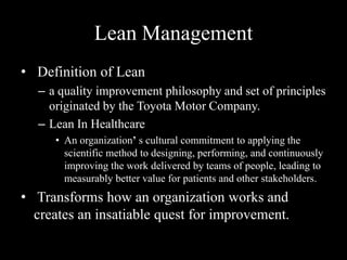 Lean Management
• Definition of Lean
– a quality improvement philosophy and set of principles
originated by the Toyota Motor Company.
– Lean In Healthcare
• An organization’ s cultural commitment to applying the
scientific method to designing, performing, and continuously
improving the work delivered by teams of people, leading to
measurably better value for patients and other stakeholders.

• Transforms how an organization works and
creates an insatiable quest for improvement.

 