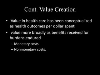 Cont. Value Creation
• Value in health care has been conceptualized
as health outcomes per dollar spent
• value more broadly as benefits received for
burdens endured
– Monetary costs
– Nonmonetary costs.

 