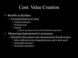 Cont. Value Creation
• Benefits vs Burdens
– Conceptualization of value
• medical outcomes
• financial costs
• Extends
– patients’ perceptions of the overall healthcare experience

• Measuring improvement in processes
– Questions that robust Lean measurement should answer
• Who is affected by the changed processes and in what ways?
• Do benefits increase?
• Do burdens decrease?

 