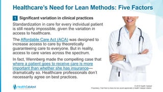 © 2018 Health Catalyst
Proprietary. Feel free to share but we would appreciate a Health Catalyst citation.
Healthcare’s Need for Lean Methods: Five Factors
Standardization in care for every individual patient
is still nearly impossible, given the variation in
access to healthcare.
The Affordable Care Act (ACA) was designed to
increase access to care by theoretically
guaranteeing care to everyone. But in reality,
access to care varies across the spectrum.
In fact, Wennberg made the compelling case that
where a patient goes to receive care is more
important than whether she has insurance—
dramatically so. Healthcare professionals don’t
necessarily agree on best practices.
Significant variation in clinical practices1
 