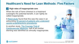 © 2018 Health Catalyst
Proprietary. Feel free to share but we would appreciate a Health Catalyst citation.
Healthcare’s Need for Lean Methods: Five Factors
When the risk of harm inherent in a treatment
outweighs the potential benefit, it can rightly be
called inappropriate.
A Rand study found that this was the case in an
astounding 32 percent of patients who underwent
carotid endarterectomy procedures.
In another study, The Courage Trial of
Cardiovascular Medicine, half of all cardiac
stenting was identified as clinically inappropriate.
High rates of inappropriate care2
 