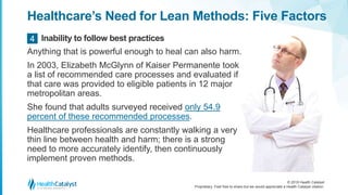 © 2018 Health Catalyst
Proprietary. Feel free to share but we would appreciate a Health Catalyst citation.
Healthcare’s Need for Lean Methods: Five Factors
Anything that is powerful enough to heal can also harm.
In 2003, Elizabeth McGlynn of Kaiser Permanente took
a list of recommended care processes and evaluated if
that care was provided to eligible patients in 12 major
metropolitan areas.
She found that adults surveyed received only 54.9
percent of these recommended processes.
Healthcare professionals are constantly walking a very
thin line between health and harm; there is a strong
need to more accurately identify, then continuously
implement proven methods.
Inability to follow best practices4
 