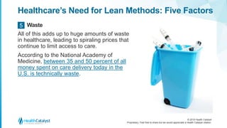 © 2018 Health Catalyst
Proprietary. Feel free to share but we would appreciate a Health Catalyst citation.
Healthcare’s Need for Lean Methods: Five Factors
All of this adds up to huge amounts of waste
in healthcare, leading to spiraling prices that
continue to limit access to care.
According to the National Academy of
Medicine, between 35 and 50 percent of all
money spent on care delivery today in the
U.S. is technically waste.
Waste5
 