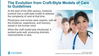 © 2018 Health Catalyst
Proprietary. Feel free to share but we would appreciate a Health Catalyst citation.
The Evolution from Craft-Style Models of Care
to Guidelines
At the start of the 20th century, medicine
evolved into a craft-style model to address
the complexity of care at that time.
Physicians and nurses were experts, with all
the evidence, experience, and memory
stored in the human mind.
When the craft model was introduced, it
worked quite well, producing dramatic
improvements in care.
 