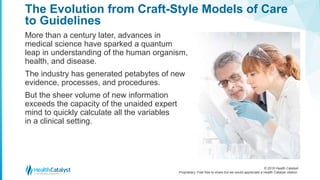 © 2018 Health Catalyst
Proprietary. Feel free to share but we would appreciate a Health Catalyst citation.
The Evolution from Craft-Style Models of Care
to Guidelines
More than a century later, advances in
medical science have sparked a quantum
leap in understanding of the human organism,
health, and disease.
The industry has generated petabytes of new
evidence, processes, and procedures.
But the sheer volume of new information
exceeds the capacity of the unaided expert
mind to quickly calculate all the variables
in a clinical setting.
 