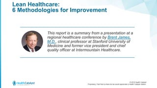 © 2018 Health Catalyst
Proprietary. Feel free to share but we would appreciate a Health Catalyst citation.
Lean Healthcare:
6 Methodologies for Improvement
This report is a summary from a presentation at a
regional healthcare conference by Brent James,
M.D., clinical professor at Stanford University of
Medicine and former vice president and chief
quality officer at Intermountain Healthcare.
 