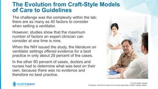 © 2018 Health Catalyst
Proprietary. Feel free to share but we would appreciate a Health Catalyst citation.
The Evolution from Craft-Style Models
of Care to Guidelines
The challenge was the complexity within the lab;
there are as many as 40 factors to consider
when setting a ventilator.
However, studies show that the maximum
number of factors an expert clinician can
consider at one time is nine.
When the NIH issued the study, the literature on
ventilator settings offered evidence for a best
practice in only about 20 percent of the cases.
In the other 80 percent of cases, doctors and
nurses had to determine what was best on their
own, because there was no evidence and
therefore no best practice.
 